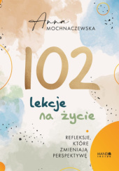 Okładka książki 102 lekcje na życie. Refleksje, które zmieniają perspektywę Anna Mochnaczewska