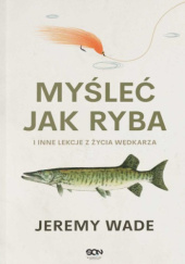 Okładka książki Myśleć jak ryba i inne lekcje z życia wędkarza Jeremy Wade