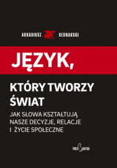 Okładka książki Język, który tworzy świat. Jak słowa kształtują nasze decyzje, relacje i życie społeczne Arkadiusz Bednarski