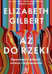 Okładka książki Aż do rzeki. Opowieść o miłości, stracie i wyzwoleniu Elizabeth Gilbert