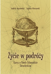 Okładka książki Życie w podróży. Rzecz o Pawle Edmundzie Strzeleckim Wieczorek Szymon,&nbsp;Izabela Wyszowska