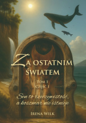 Okładka książki Za ostatnim światem Tom 1 Część 1 Sen to rzeczywistość a koszmar nie istnieje Irena Wilk