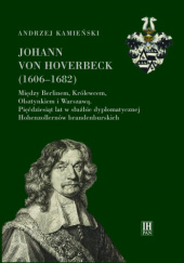 Johann von Hoverbeck (1606-1682). Między Berlinem, Królewcem, Olsztynkiem i Warszawą. 50 lat w służbie dyplomatycznej