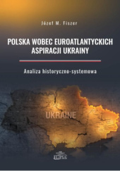 Okładka książki Polska wobec euroatlantyckich aspiracji Ukrainy. Analiza historyczno-systemowa Józef M. Fiszer