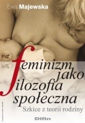 Feminizm jako filozofia społeczna : szkice z teorii rodziny
